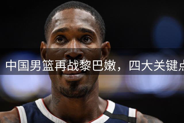 中国男篮再战黎巴嫩，四大关键点不容有失
