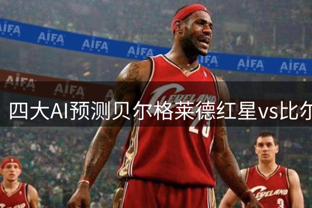 四大AI预测贝尔格莱德红星vs比尔森胜利：三家支持主队取胜