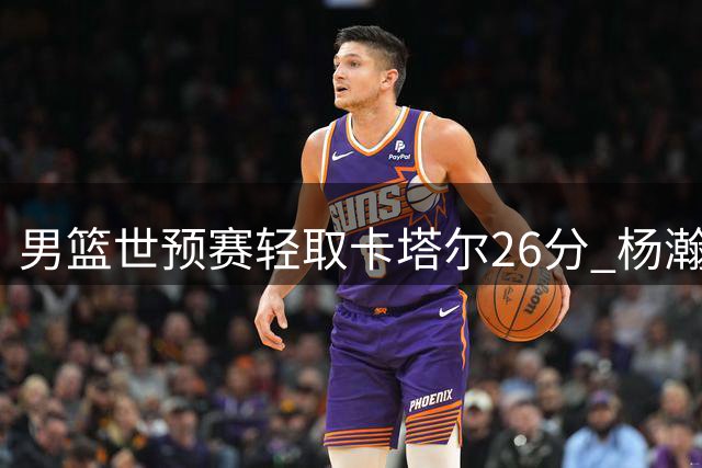男篮世预赛轻取卡塔尔26分 杨瀚森替补爆发成奇兵